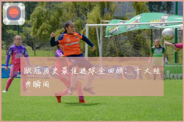 欧冠历史最佳进球全回顾：十大经典瞬间