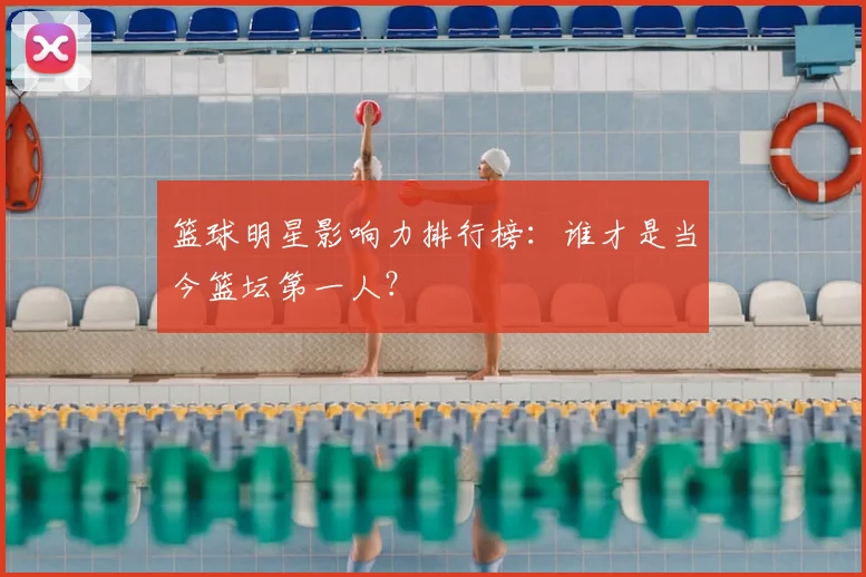 篮球明星影响力排行榜：谁才是当今篮坛第一人？