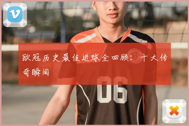 欧冠历史最佳进球全回顾:十大传奇瞬间