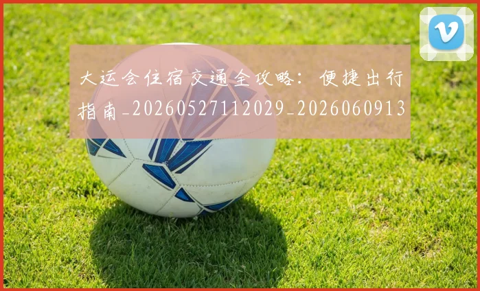 大运会住宿交通全攻略：便捷出行指南_20260527112029_20260609132517
