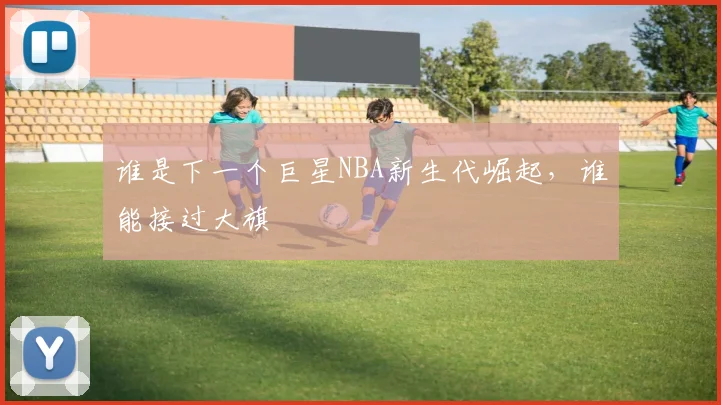 谁是下一个巨星NBA新生代崛起，谁能接过大旗