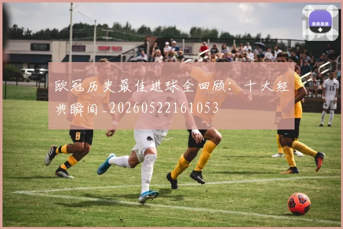 欧冠历史最佳进球全回顾:十大经典瞬间_20260522161053