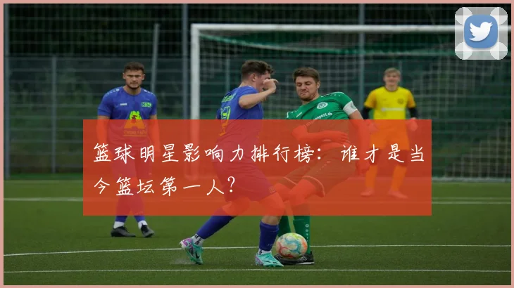 篮球明星影响力排行榜：谁才是当今篮坛第一人？