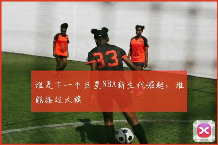 谁是下一个巨星NBA新生代崛起，谁能接过大旗