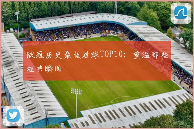 欧冠历史最佳进球TOP10：重温那些经典瞬间
